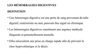 LES HÉMORRAGIES DIGESTIVES
DEFINITION
• Une hémorragie digestive est une perte de sang provenant du tube
digestif, extériorisée ou non, pouvant être aiguë ou chronique.
• Les hémorragies digestives constituent une urgence médicale
fréquente et potentiellement mortelle.
• Elles nécessitent une prise en charge rapide afin de prévenir le
choc hypovolémique et le décès.
 