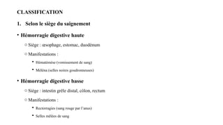 CLASSIFICATION
1. Selon le siège du saignement
• Hémorragie digestive haute
o Siège : œsophage, estomac, duodénum
o Manifestations :
 Hématémèse (vomissement de sang)
 Méléna (selles noires goudronneuses)
• Hémorragie digestive basse
o Siège : intestin grêle distal, côlon, rectum
o Manifestations :
 Rectorragies (sang rouge par l’anus)
 Selles mêlées de sang
 