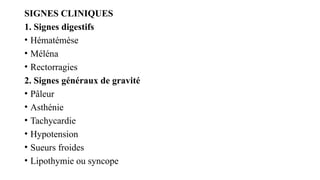SIGNES CLINIQUES
1. Signes digestifs
• Hématémèse
• Méléna
• Rectorragies
2. Signes généraux de gravité
• Pâleur
• Asthénie
• Tachycardie
• Hypotension
• Sueurs froides
• Lipothymie ou syncope
 