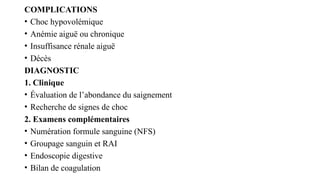 COMPLICATIONS
• Choc hypovolémique
• Anémie aiguë ou chronique
• Insuffisance rénale aiguë
• Décès
DIAGNOSTIC
1. Clinique
• Évaluation de l’abondance du saignement
• Recherche de signes de choc
2. Examens complémentaires
• Numération formule sanguine (NFS)
• Groupage sanguin et RAI
• Endoscopie digestive
• Bilan de coagulation
 