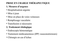 PRISE EN CHARGE THÉRAPEUTIQUE
1. Mesures d’urgence
• Hospitalisation urgente
• Mise à jeun
• Mise en place de voies veineuses
• Remplissage vasculaire
• Transfusion si nécessaire
2. Traitement étiologique
• Endoscopie hémostatique
• Traitement médicamenteux (IPP, vasoconstricteurs)
• Chirurgie en cas d’échec
 