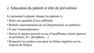 c. Education du patient et rôle de prévention
Le personnel soignant éduque les patients à :
• Boire une quantité d’eau suffisante
• Réduire consommation de sel (hypertension ou œdèmes)
• Eviter l’automédication
• Suivre le régime prescrit en cas d’insuffisance rénale (pauvre
en protéines, K+, phosphore…)
• Respecter les rendez-vous pour les bilans réguliers ou les
séances de dialyse
 