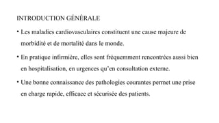 INTRODUCTION GÉNÉRALE
• Les maladies cardiovasculaires constituent une cause majeure de
morbidité et de mortalité dans le monde.
• En pratique infirmière, elles sont fréquemment rencontrées aussi bien
en hospitalisation, en urgences qu’en consultation externe.
• Une bonne connaissance des pathologies courantes permet une prise
en charge rapide, efficace et sécurisée des patients.
 