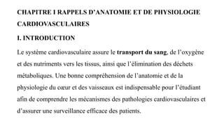 CHAPITRE I RAPPELS D’ANATOMIE ET DE PHYSIOLOGIE
CARDIOVASCULAIRES
I. INTRODUCTION
Le système cardiovasculaire assure le transport du sang, de l’oxygène
et des nutriments vers les tissus, ainsi que l’élimination des déchets
métaboliques. Une bonne compréhension de l’anatomie et de la
physiologie du cœur et des vaisseaux est indispensable pour l’étudiant
afin de comprendre les mécanismes des pathologies cardiovasculaires et
d’assurer une surveillance efficace des patients.
 