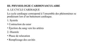III. PHYSIOLOGIE CARDIOVASCULAIRE
A. LE CYCLE CARDIAQUE
Le cycle cardiaque correspond à l’ensemble des phénomènes se
produisant lors d’un battement cardiaque.
1. Systole
• Contraction du cœur
• Éjection du sang vers les artères
2. Diastole
• Phase de relaxation
• Remplissage des cavités
 