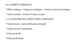 B. LE DÉBIT CARDIAQUE
• Débit cardiaque = Fréquence cardiaque × Volume d’éjection systolique
• Valeur normale : environ 5 L/min au repos
C. LE SYSTÈME DE CONDUCTION CARDIAQUE
• Nœud sinusal : centre rythmogène principal
• Nœud auriculo-ventriculaire
• Faisceau de His
• Fibres de Purkinje
 