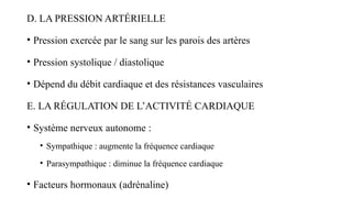 D. LA PRESSION ARTÉRIELLE
• Pression exercée par le sang sur les parois des artères
• Pression systolique / diastolique
• Dépend du débit cardiaque et des résistances vasculaires
E. LA RÉGULATION DE L’ACTIVITÉ CARDIAQUE
• Système nerveux autonome :
• Sympathique : augmente la fréquence cardiaque
• Parasympathique : diminue la fréquence cardiaque
• Facteurs hormonaux (adrénaline)
 