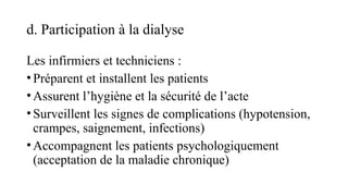 d. Participation à la dialyse
Les infirmiers et techniciens :
•Préparent et installent les patients
•Assurent l’hygiène et la sécurité de l’acte
•Surveillent les signes de complications (hypotension,
crampes, saignement, infections)
•Accompagnent les patients psychologiquement
(acceptation de la maladie chronique)
 