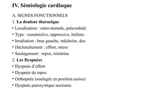IV. Sémiologie cardiaque
A. SIGNES FONCTIONNELS
1. La douleur thoracique
• Localisation : retro-sternale, précordiale
• Type : constrictive, oppressive, brûlure
• Irradiation : bras gauche, mâchoire, dos
• Déclenchement : effort, stress
• Soulagement : repos, trinitrine
2. Les Dyspnées
• Dyspnée d’effort
• Dyspnée de repos
• Orthopnée (soulagée en position assise)
• Dyspnée paroxystique nocturne
 