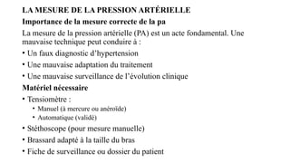 LA MESURE DE LA PRESSION ARTÉRIELLE
Importance de la mesure correcte de la pa
La mesure de la pression artérielle (PA) est un acte fondamental. Une
mauvaise technique peut conduire à :
• Un faux diagnostic d’hypertension
• Une mauvaise adaptation du traitement
• Une mauvaise surveillance de l’évolution clinique
Matériel nécessaire
• Tensiomètre :
• Manuel (à mercure ou anéroïde)
• Automatique (validé)
• Stéthoscope (pour mesure manuelle)
• Brassard adapté à la taille du bras
• Fiche de surveillance ou dossier du patient
 