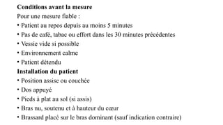 Conditions avant la mesure
Pour une mesure fiable :
• Patient au repos depuis au moins 5 minutes
• Pas de café, tabac ou effort dans les 30 minutes précédentes
• Vessie vide si possible
• Environnement calme
• Patient détendu
Installation du patient
• Position assise ou couchée
• Dos appuyé
• Pieds à plat au sol (si assis)
• Bras nu, soutenu et à hauteur du cœur
• Brassard placé sur le bras dominant (sauf indication contraire)
 