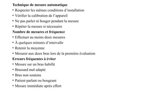 Technique de mesure automatique
• Respecter les mêmes conditions d’installation
• Vérifier la calibration de l’appareil
• Ne pas parler ni bouger pendant la mesure
• Répéter la mesure si nécessaire
Nombre de mesures et fréquence
• Effectuer au moins deux mesures
• À quelques minutes d’intervalle
• Retenir la moyenne
• Mesurer aux deux bras lors de la première évaluation
Erreurs fréquentes à éviter
• Mesure sur un bras habillé
• Brassard mal adapté
• Bras non soutenu
• Patient parlant ou bougeant
• Mesure immédiate après effort
 