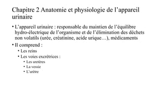Chapitre 2 Anatomie et physiologie de l’appareil
urinaire
• L’appareil urinaire : responsable du maintien de l’équilibre
hydro-électrique de l’organisme et de l’élimination des déchets
non volatils (urée, créatinine, acide urique…), médicaments
• Il comprend :
• Les reins
• Les voies excrétrices :
• Les uretères
• La vessie
• L’urètre
 
