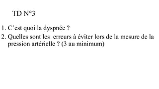 TD N°3
1. C’est quoi la dyspnée ?
2. Quelles sont les erreurs à éviter lors de la mesure de la
pression artérielle ? (3 au minimum)
 