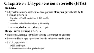 Chapitre 3 : L’hypertension artérielle (HTA)
Définition
• L’hypertension artérielle est définie par une élévation persistante de la
pression artérielle :
• Pression artérielle systolique ≥ 140 mmHg
et/ou
• Pression artérielle diastolique ≥ 90 mmHg
• mesurée à plusieurs reprises, au repos.
Rappel sur la pression artérielle
• Pression systolique : pression lors de la contraction du cœur
• Pression diastolique : pression lors du relâchement du cœur
• La PA dépend de :
• Débit cardiaque
• Résistances vasculaires périphériques
 