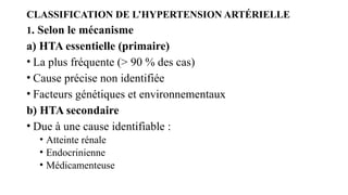 CLASSIFICATION DE L’HYPERTENSION ARTÉRIELLE
1. Selon le mécanisme
a) HTA essentielle (primaire)
• La plus fréquente (> 90 % des cas)
• Cause précise non identifiée
• Facteurs génétiques et environnementaux
b) HTA secondaire
• Due à une cause identifiable :
• Atteinte rénale
• Endocrinienne
• Médicamenteuse
 