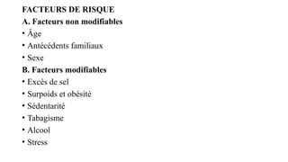 FACTEURS DE RISQUE
A. Facteurs non modifiables
• Âge
• Antécédents familiaux
• Sexe
B. Facteurs modifiables
• Excès de sel
• Surpoids et obésité
• Sédentarité
• Tabagisme
• Alcool
• Stress
 