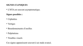 SIGNES CLINIQUES
• L’HTA est souvent asymptomatique.
Signes possibles :
• Céphalées
• Vertiges
• Bourdonnements d’oreilles
• Palpitations
• Troubles visuels
Ces signes apparaissent souvent à un stade avancé.
 