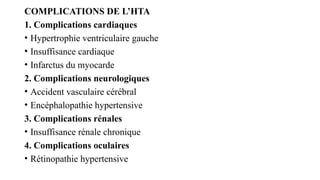 COMPLICATIONS DE L’HTA
1. Complications cardiaques
• Hypertrophie ventriculaire gauche
• Insuffisance cardiaque
• Infarctus du myocarde
2. Complications neurologiques
• Accident vasculaire cérébral
• Encéphalopathie hypertensive
3. Complications rénales
• Insuffisance rénale chronique
4. Complications oculaires
• Rétinopathie hypertensive
 