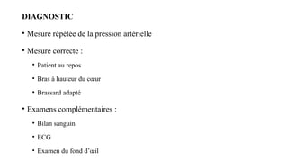 DIAGNOSTIC
• Mesure répétée de la pression artérielle
• Mesure correcte :
• Patient au repos
• Bras à hauteur du cœur
• Brassard adapté
• Examens complémentaires :
• Bilan sanguin
• ECG
• Examen du fond d’œil
 