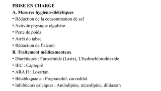 PRISE EN CHARGE
A. Mesures hygiéno-diététiques
• Réduction de la consommation de sel
• Activité physique régulière
• Perte de poids
• Arrêt du tabac
• Réduction de l’alcool
B. Traitement médicamenteux
• Diurétiques : Furosémide (Lasix), L'hydrochlorothiazide
• IEC : Captopril
• ARA II : Losartan.
• Bêtabloquants : Propranolol, carvédilol.
• Inhibiteurs calciques : Amlodipine, nicardipine, diltiazem
 