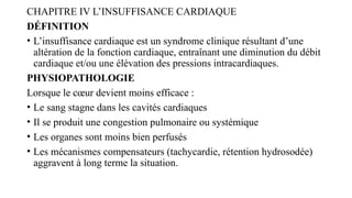 CHAPITRE IV L’INSUFFISANCE CARDIAQUE
DÉFINITION
• L’insuffisance cardiaque est un syndrome clinique résultant d’une
altération de la fonction cardiaque, entraînant une diminution du débit
cardiaque et/ou une élévation des pressions intracardiaques.
PHYSIOPATHOLOGIE
Lorsque le cœur devient moins efficace :
• Le sang stagne dans les cavités cardiaques
• Il se produit une congestion pulmonaire ou systémique
• Les organes sont moins bien perfusés
• Les mécanismes compensateurs (tachycardie, rétention hydrosodée)
aggravent à long terme la situation.
 