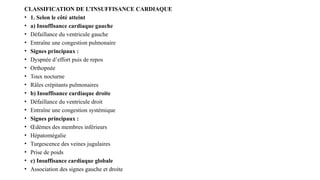 CLASSIFICATION DE L’INSUFFISANCE CARDIAQUE
• 1. Selon le côté atteint
• a) Insuffisance cardiaque gauche
• Défaillance du ventricule gauche
• Entraîne une congestion pulmonaire
• Signes principaux :
• Dyspnée d’effort puis de repos
• Orthopnée
• Toux nocturne
• Râles crépitants pulmonaires
• b) Insuffisance cardiaque droite
• Défaillance du ventricule droit
• Entraîne une congestion systémique
• Signes principaux :
• Œdèmes des membres inférieurs
• Hépatomégalie
• Turgescence des veines jugulaires
• Prise de poids
• c) Insuffisance cardiaque globale
• Association des signes gauche et droite
 