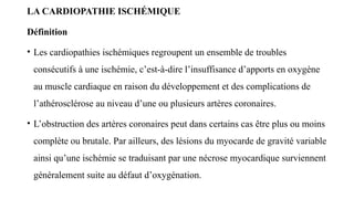 LA CARDIOPATHIE ISCHÉMIQUE
Définition
• Les cardiopathies ischémiques regroupent un ensemble de troubles
consécutifs à une ischémie, c’est-à-dire l’insuffisance d’apports en oxygène
au muscle cardiaque en raison du développement et des complications de
l’athérosclérose au niveau d’une ou plusieurs artères coronaires.
• L’obstruction des artères coronaires peut dans certains cas être plus ou moins
complète ou brutale. Par ailleurs, des lésions du myocarde de gravité variable
ainsi qu’une ischémie se traduisant par une nécrose myocardique surviennent
généralement suite au défaut d’oxygénation.
 