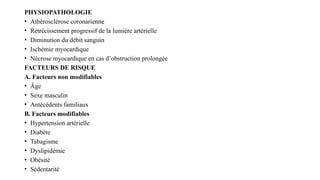 PHYSIOPATHOLOGIE
• Athérosclérose coronarienne
• Rétrécissement progressif de la lumière artérielle
• Diminution du débit sanguin
• Ischémie myocardique
• Nécrose myocardique en cas d’obstruction prolongée
FACTEURS DE RISQUE
A. Facteurs non modifiables
• Âge
• Sexe masculin
• Antécédents familiaux
B. Facteurs modifiables
• Hypertension artérielle
• Diabète
• Tabagisme
• Dyslipidémie
• Obésité
• Sédentarité
 