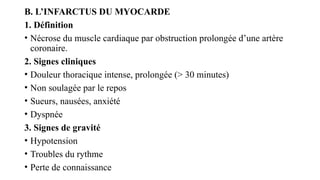 B. L’INFARCTUS DU MYOCARDE
1. Définition
• Nécrose du muscle cardiaque par obstruction prolongée d’une artère
coronaire.
2. Signes cliniques
• Douleur thoracique intense, prolongée (> 30 minutes)
• Non soulagée par le repos
• Sueurs, nausées, anxiété
• Dyspnée
3. Signes de gravité
• Hypotension
• Troubles du rythme
• Perte de connaissance
 