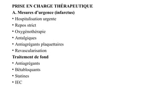 PRISE EN CHARGE THÉRAPEUTIQUE
A. Mesures d’urgence (infarctus)
• Hospitalisation urgente
• Repos strict
• Oxygénothérapie
• Antalgiques
• Antiagrégants plaquettaires
• Revascularisation
Traitement de fond
• Antiagrégants
• Bêtabloquants
• Statines
• IEC
 
