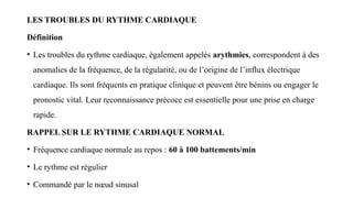 LES TROUBLES DU RYTHME CARDIAQUE
Définition
• Les troubles du rythme cardiaque, également appelés arythmies, correspondent à des
anomalies de la fréquence, de la régularité, ou de l’origine de l’influx électrique
cardiaque. Ils sont fréquents en pratique clinique et peuvent être bénins ou engager le
pronostic vital. Leur reconnaissance précoce est essentielle pour une prise en charge
rapide.
RAPPEL SUR LE RYTHME CARDIAQUE NORMAL
• Fréquence cardiaque normale au repos : 60 à 100 battements/min
• Le rythme est régulier
• Commandé par le nœud sinusal
 