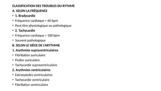 CLASSIFICATION DES TROUBLES DU RYTHME
A. SELON LA FRÉQUENCE
• 1. Bradycardie
• Fréquence cardiaque < 60 bpm
• Peut être physiologique ou pathologique
• 2. Tachycardie
• Fréquence cardiaque > 100 bpm
• Souvent pathologique
B. SELON LE SIÈGE DE L’ARYTHMIE
1. Arythmies supraventriculaires
• Fibrillation auriculaire
• Flutter auriculaire
• Tachycardie supraventriculaire
2. Arythmies ventriculaires
• Extrasystoles ventriculaires
• Tachycardie ventriculaire
• Fibrillation ventriculaire
 