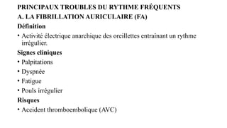 PRINCIPAUX TROUBLES DU RYTHME FRÉQUENTS
A. LA FIBRILLATION AURICULAIRE (FA)
Définition
• Activité électrique anarchique des oreillettes entraînant un rythme
irrégulier.
Signes cliniques
• Palpitations
• Dyspnée
• Fatigue
• Pouls irrégulier
Risques
• Accident thromboembolique (AVC)
 