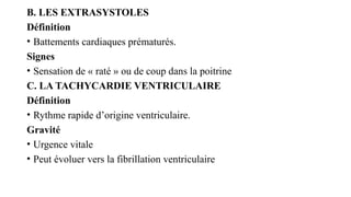 B. LES EXTRASYSTOLES
Définition
• Battements cardiaques prématurés.
Signes
• Sensation de « raté » ou de coup dans la poitrine
C. LA TACHYCARDIE VENTRICULAIRE
Définition
• Rythme rapide d’origine ventriculaire.
Gravité
• Urgence vitale
• Peut évoluer vers la fibrillation ventriculaire
 