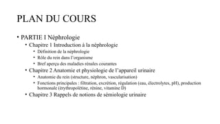 PLAN DU COURS
• PARTIE I Néphrologie
• Chapitre 1 Introduction à la néphrologie
• Définition de la néphrologie
• Rôle du rein dans l’organisme
• Bref aperçu des maladies rénales courantes
• Chapitre 2 Anatomie et physiologie de l’appareil urinaire
• Anatomie du rein (structure, néphron, vascularisation)
• Fonctions principales : filtration, excrétion, régulation (eau, électrolytes, pH), production
hormonale (érythropoïétine, rénine, vitamine D)
• Chapitre 3 Rappels de notions de sémiologie urinaire
 