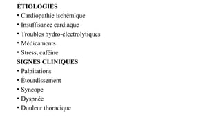ÉTIOLOGIES
• Cardiopathie ischémique
• Insuffisance cardiaque
• Troubles hydro-électrolytiques
• Médicaments
• Stress, caféine
SIGNES CLINIQUES
• Palpitations
• Étourdissement
• Syncope
• Dyspnée
• Douleur thoracique
 
