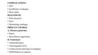 COMPLICATIONS
• AVC
• Insuffisance cardiaque
• Mort subite
DIAGNOSTIC
• Prise du pouls
• ECG
• Monitoring cardiaque
PRISE EN CHARGE
A. Mesures générales
• Repos
• Surveillance rapprochée
B. Traitement
• Antiarythmiques
• Anticoagulants (FA)
• Cardioversion électrique (si indiqué)
• Défibrillation en urgence
 
