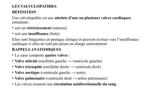 LES VALVULOPATHIES
DÉFINITION
Une valvulopathie est une atteinte d’une ou plusieurs valves cardiaques
entraînant :
• soit un rétrécissement (sténose)
• soit une insuffisance (fuite)
Elles sont fréquentes en pratique clinique et peuvent évoluer vers l’insuffisance
cardiaque si elles ne sont pas prises en charge correctement.
RAPPELS ANATOMIQUES
• Le cœur comporte quatre valves :
• Valve mitrale (oreillette gauche → ventricule gauche)
• Valve tricuspide (oreillette droite → ventricule droit)
• Valve aortique (ventricule gauche → aorte)
• Valve pulmonaire (ventricule droit → artère pulmonaire)
• Les valves assurent une circulation unidirectionnelle du sang.
 