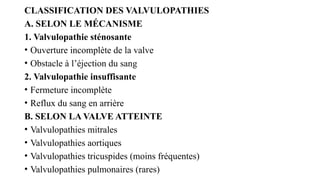 CLASSIFICATION DES VALVULOPATHIES
A. SELON LE MÉCANISME
1. Valvulopathie sténosante
• Ouverture incomplète de la valve
• Obstacle à l’éjection du sang
2. Valvulopathie insuffisante
• Fermeture incomplète
• Reflux du sang en arrière
B. SELON LA VALVE ATTEINTE
• Valvulopathies mitrales
• Valvulopathies aortiques
• Valvulopathies tricuspides (moins fréquentes)
• Valvulopathies pulmonaires (rares)
 