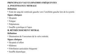 PRINCIPALES VALVULOPATHIES FRÉQUENTES
A. INSUFFISANCE MITRALE
Définition
• Fuite de sang du ventricule gauche vers l’oreillette gauche lors de la systole.
Signes cliniques
• Dyspnée
• Fatigue
• Palpitations
• Souffle systolique à l’apex
B. RÉTRÉCISSEMENT MITRAL
Définition
• Diminution de l’ouverture de la valve mitrale.
Signes cliniques
• Dyspnée d’effort
• Œdèmes
• Fibrillation auriculaire fréquente
• Souffle diastolique
 