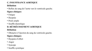 C. INSUFFISANCE AORTIQUE
Définition
• Reflux du sang de l’aorte vers le ventricule gauche.
Signes cliniques
• Fatigue
• Dyspnée
• Pouls ample
• Souffle diastolique
D. RÉTRÉCISSEMENT AORTIQUE
Définition
• Obstacle à l’éjection du sang du ventricule gauche.
Signes cliniques
• Dyspnée d’effort
• Angor
• Syncope
• Souffle systolique
 