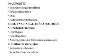 DIAGNOSTIC
• Examen clinique (souffles)
• Échocardiographie
• ECG
• Radiographie thoracique
PRISE EN CHARGE THÉRAPEUTIQUE
A. Traitement médical
• Diurétiques
• Bêtabloquants
• Anticoagulants (si fibrillation auriculaire)
B. Traitement chirurgical
• Réparation valvulaire
• Remplacement valvulaire
 