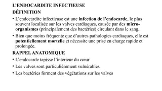 L’ENDOCARDITE INFECTIEUSE
DÉFINITION
• L’endocardite infectieuse est une infection de l’endocarde, le plus
souvent localisée sur les valves cardiaques, causée par des micro-
organismes (principalement des bactéries) circulant dans le sang.
• Bien que moins fréquente que d’autres pathologies cardiaques, elle est
potentiellement mortelle et nécessite une prise en charge rapide et
prolongée.
RAPPELANATOMIQUE
• L’endocarde tapisse l’intérieur du cœur
• Les valves sont particulièrement vulnérables
• Les bactéries forment des végétations sur les valves
 