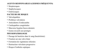 AGENTS RESPONSABLES (GERMES FRÉQUENTS)
• Streptocoques
• Staphylocoques
• Entérocoques
FACTEURS DE RISQUE
• Valvulopathies
• Prothèses valvulaires
• Antécédents d’endocardite
• Cardiopathies congénitales
• Mauvaise hygiène bucco-dentaire
• Gestes invasifs non protégés
PHYSIOPATHOLOGIE
• Passage de bactéries dans le sang (bactériémie)
• Fixation sur une valve lésée
• Formation de végétations infectées
• Destruction valvulaire progressive
• Risque d’emboles septiques
 