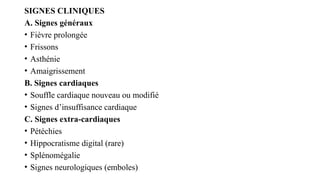 SIGNES CLINIQUES
A. Signes généraux
• Fièvre prolongée
• Frissons
• Asthénie
• Amaigrissement
B. Signes cardiaques
• Souffle cardiaque nouveau ou modifié
• Signes d’insuffisance cardiaque
C. Signes extra-cardiaques
• Pétéchies
• Hippocratisme digital (rare)
• Splénomégalie
• Signes neurologiques (emboles)
 