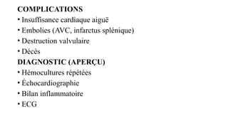 COMPLICATIONS
• Insuffisance cardiaque aiguë
• Embolies (AVC, infarctus splénique)
• Destruction valvulaire
• Décès
DIAGNOSTIC (APERÇU)
• Hémocultures répétées
• Échocardiographie
• Bilan inflammatoire
• ECG
 