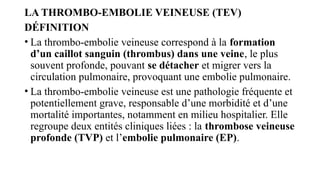 LA THROMBO-EMBOLIE VEINEUSE (TEV)
DÉFINITION
• La thrombo-embolie veineuse correspond à la formation
d’un caillot sanguin (thrombus) dans une veine, le plus
souvent profonde, pouvant se détacher et migrer vers la
circulation pulmonaire, provoquant une embolie pulmonaire.
• La thrombo-embolie veineuse est une pathologie fréquente et
potentiellement grave, responsable d’une morbidité et d’une
mortalité importantes, notamment en milieu hospitalier. Elle
regroupe deux entités cliniques liées : la thrombose veineuse
profonde (TVP) et l’embolie pulmonaire (EP).
 