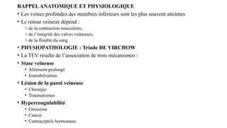 RAPPELANATOMIQUE ET PHYSIOLOGIQUE
• Les veines profondes des membres inférieurs sont les plus souvent atteintes
• Le retour veineux dépend :
o de la contraction musculaire,
o de l’intégrité des valves veineuses,
o de la fluidité du sang
• PHYSIOPATHOLOGIE : Triade DE VIRCHOW
• La TEV résulte de l’association de trois mécanismes :
• Stase veineuse
• Alitement prolongé
• Immobilisation
• Lésion de la paroi veineuse
• Chirurgie
• Traumatismes
• Hypercoagulabilité
• Grossesse
• Cancer
• Contraceptifs hormonaux
 