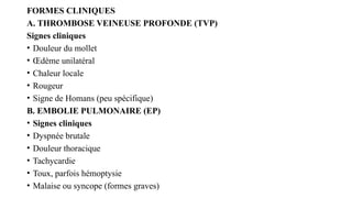 FORMES CLINIQUES
A. THROMBOSE VEINEUSE PROFONDE (TVP)
Signes cliniques
• Douleur du mollet
• Œdème unilatéral
• Chaleur locale
• Rougeur
• Signe de Homans (peu spécifique)
B. EMBOLIE PULMONAIRE (EP)
• Signes cliniques
• Dyspnée brutale
• Douleur thoracique
• Tachycardie
• Toux, parfois hémoptysie
• Malaise ou syncope (formes graves)
 